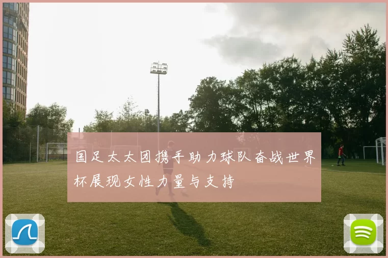 国足太太团携手助力球队奋战世界杯展现女性力量与支持