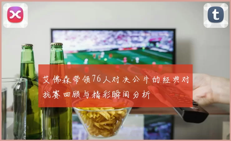 艾佛森带领76人对决公牛的经典对抗赛回顾与精彩瞬间分析