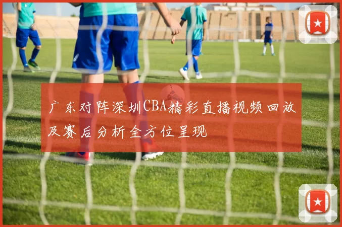 广东对阵深圳CBA精彩直播视频回放及赛后分析全方位呈现