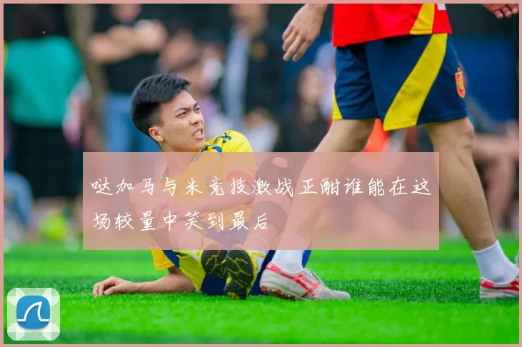 哒加马与米竞技激战正酣谁能在这场较量中笑到最后