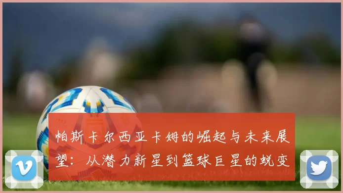 帕斯卡尔西亚卡姆的崛起与未来展望：从潜力新星到篮球巨星的蜕变之路