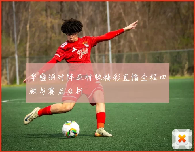 华盛顿对阵亚特联精彩直播全程回顾与赛后分析