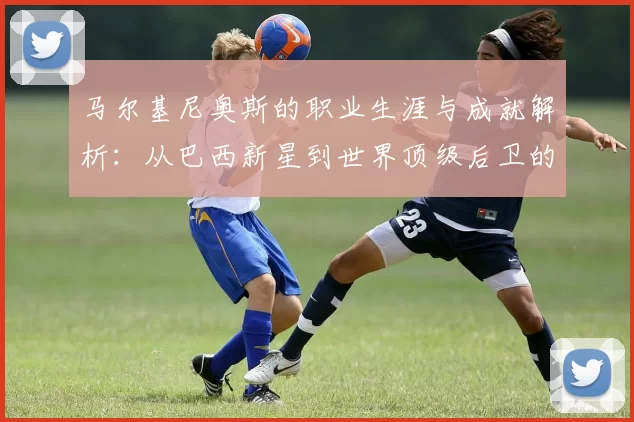 马尔基尼奥斯的职业生涯与成就解析：从巴西新星到世界顶级后卫的蜕变之路