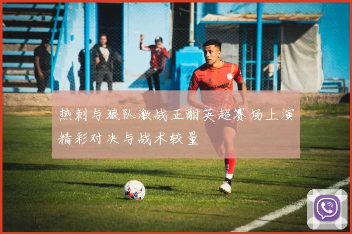 热刺与狼队激战正酣英超赛场上演精彩对决与战术较量