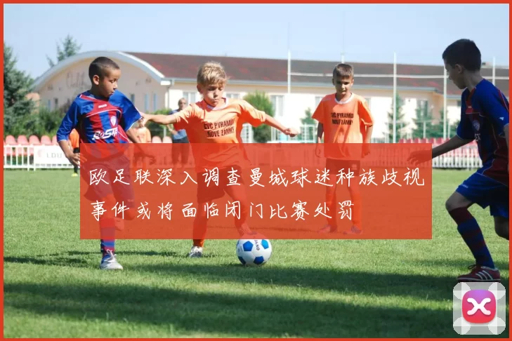 欧足联深入调查曼城球迷种族歧视事件或将面临闭门比赛处罚